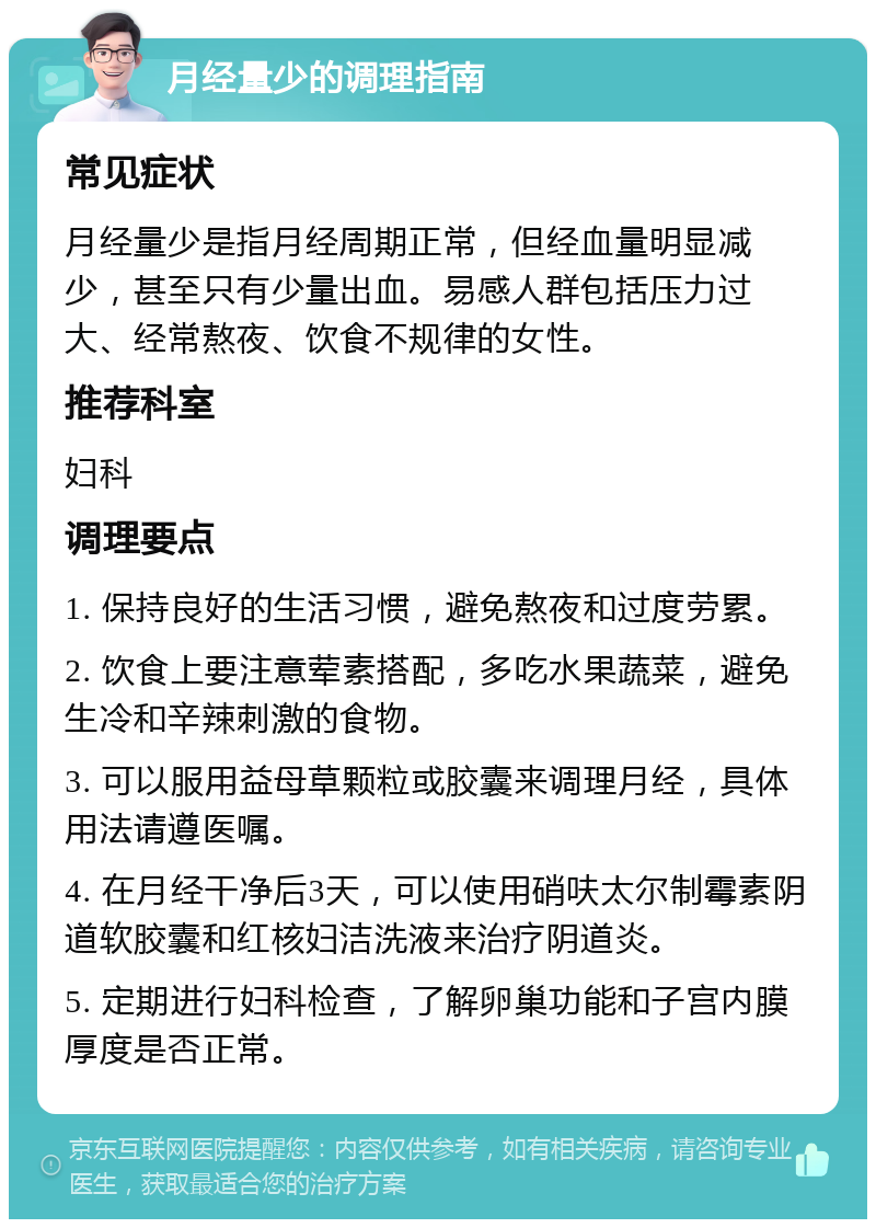 月经量少的调理指南 常见症状 月经量少是指月经周期正常，但经血量明显减少，甚至只有少量出血。易感人群包括压力过大、经常熬夜、饮食不规律的女性。 推荐科室 妇科 调理要点 1. 保持良好的生活习惯，避免熬夜和过度劳累。 2. 饮食上要注意荤素搭配，多吃水果蔬菜，避免生冷和辛辣刺激的食物。 3. 可以服用益母草颗粒或胶囊来调理月经，具体用法请遵医嘱。 4. 在月经干净后3天，可以使用硝呋太尔制霉素阴道软胶囊和红核妇洁洗液来治疗阴道炎。 5. 定期进行妇科检查，了解卵巢功能和子宫内膜厚度是否正常。