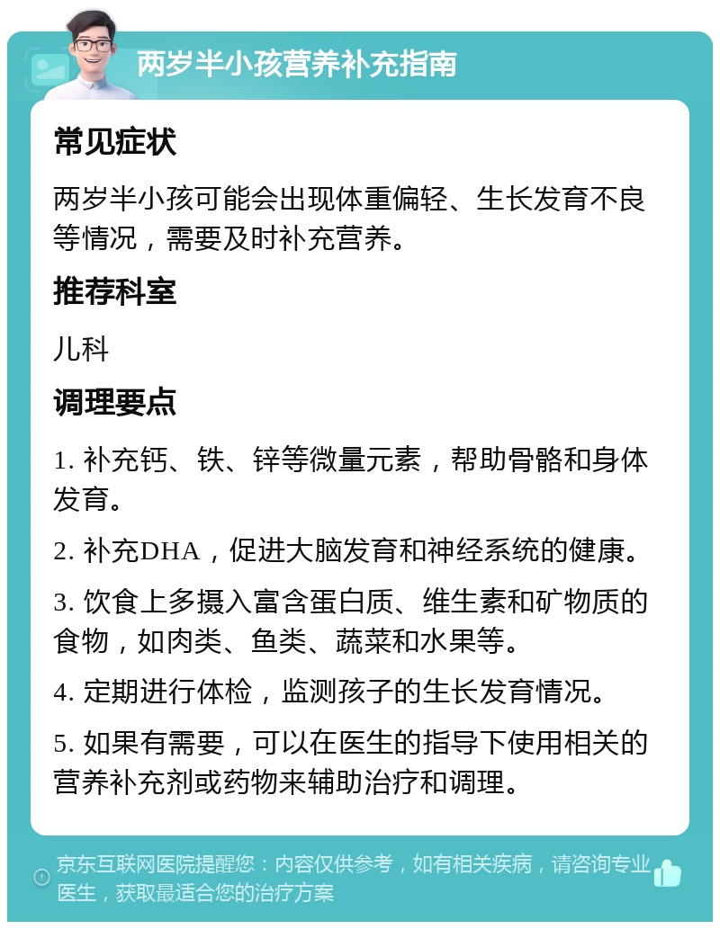 两岁半小孩营养补充指南 常见症状 两岁半小孩可能会出现体重偏轻、生长发育不良等情况，需要及时补充营养。 推荐科室 儿科 调理要点 1. 补充钙、铁、锌等微量元素，帮助骨骼和身体发育。 2. 补充DHA，促进大脑发育和神经系统的健康。 3. 饮食上多摄入富含蛋白质、维生素和矿物质的食物，如肉类、鱼类、蔬菜和水果等。 4. 定期进行体检，监测孩子的生长发育情况。 5. 如果有需要，可以在医生的指导下使用相关的营养补充剂或药物来辅助治疗和调理。