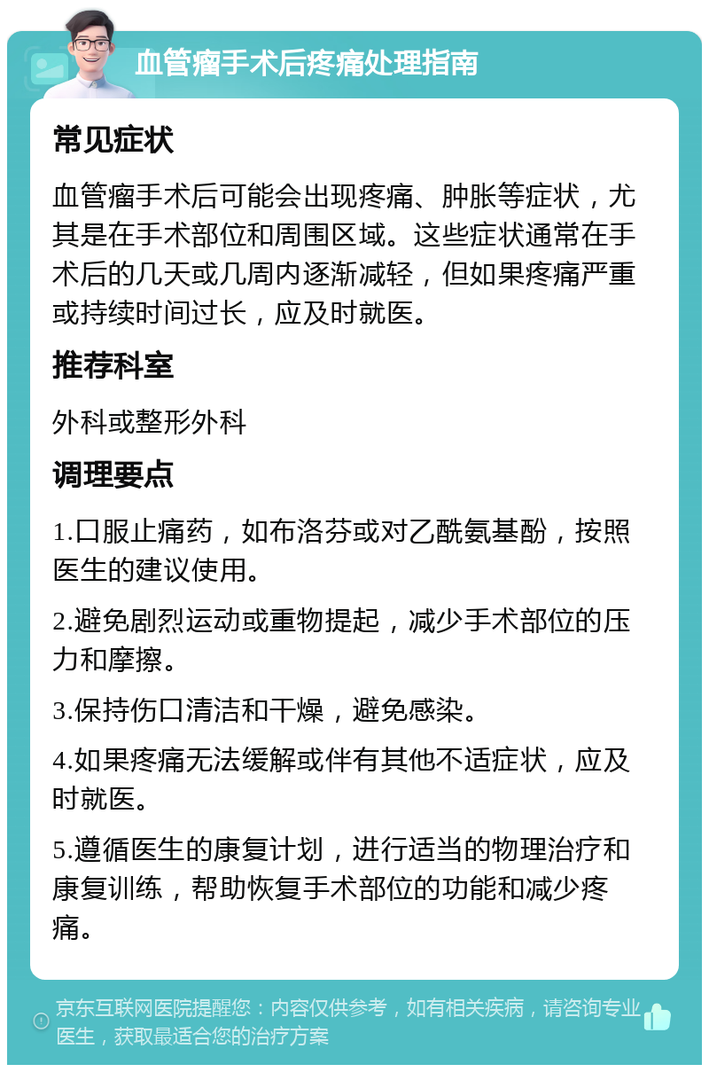 血管瘤手术后疼痛处理指南 常见症状 血管瘤手术后可能会出现疼痛、肿胀等症状，尤其是在手术部位和周围区域。这些症状通常在手术后的几天或几周内逐渐减轻，但如果疼痛严重或持续时间过长，应及时就医。 推荐科室 外科或整形外科 调理要点 1.口服止痛药，如布洛芬或对乙酰氨基酚，按照医生的建议使用。 2.避免剧烈运动或重物提起，减少手术部位的压力和摩擦。 3.保持伤口清洁和干燥，避免感染。 4.如果疼痛无法缓解或伴有其他不适症状，应及时就医。 5.遵循医生的康复计划，进行适当的物理治疗和康复训练，帮助恢复手术部位的功能和减少疼痛。