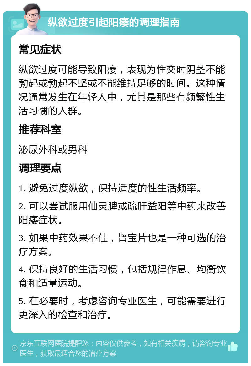 纵欲过度引起阳痿的调理指南 常见症状 纵欲过度可能导致阳痿，表现为性交时阴茎不能勃起或勃起不坚或不能维持足够的时间。这种情况通常发生在年轻人中，尤其是那些有频繁性生活习惯的人群。 推荐科室 泌尿外科或男科 调理要点 1. 避免过度纵欲，保持适度的性生活频率。 2. 可以尝试服用仙灵脾或疏肝益阳等中药来改善阳痿症状。 3. 如果中药效果不佳，肾宝片也是一种可选的治疗方案。 4. 保持良好的生活习惯，包括规律作息、均衡饮食和适量运动。 5. 在必要时，考虑咨询专业医生，可能需要进行更深入的检查和治疗。