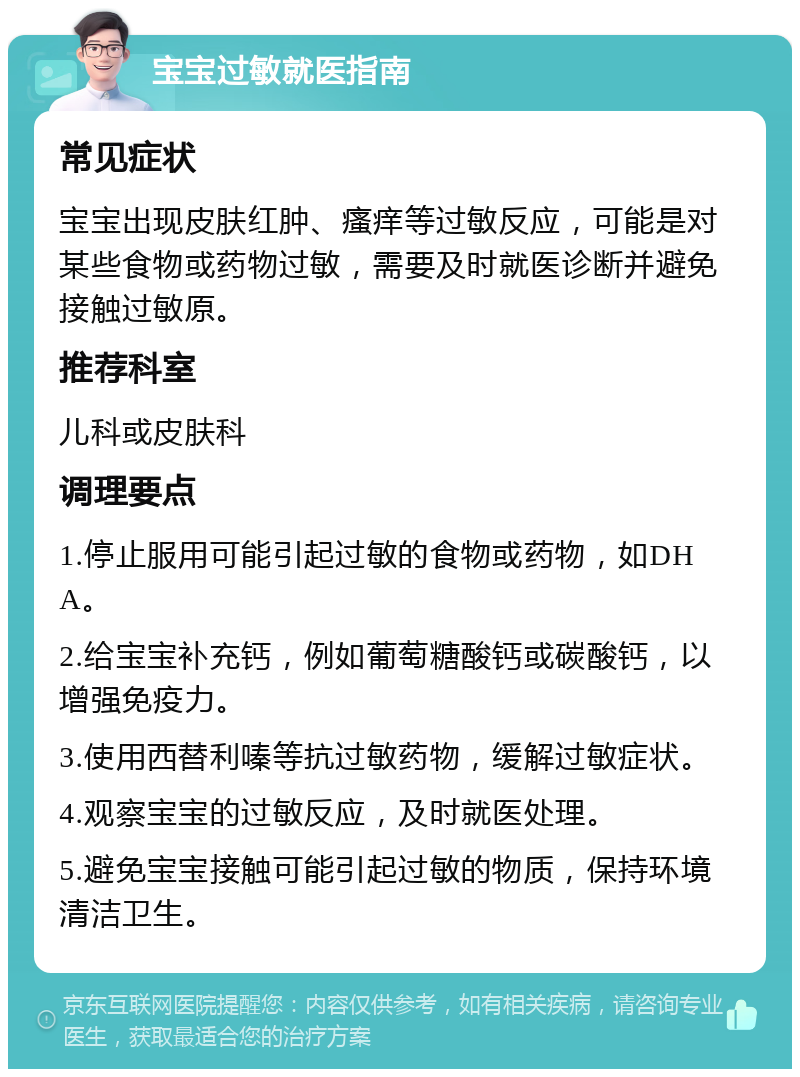 宝宝过敏就医指南 常见症状 宝宝出现皮肤红肿、瘙痒等过敏反应，可能是对某些食物或药物过敏，需要及时就医诊断并避免接触过敏原。 推荐科室 儿科或皮肤科 调理要点 1.停止服用可能引起过敏的食物或药物，如DHA。 2.给宝宝补充钙，例如葡萄糖酸钙或碳酸钙，以增强免疫力。 3.使用西替利嗪等抗过敏药物，缓解过敏症状。 4.观察宝宝的过敏反应，及时就医处理。 5.避免宝宝接触可能引起过敏的物质，保持环境清洁卫生。