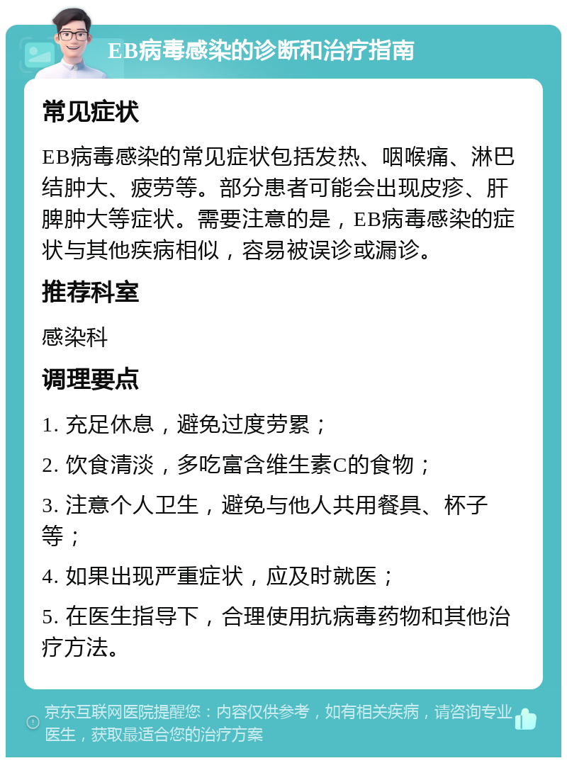 EB病毒感染的诊断和治疗指南 常见症状 EB病毒感染的常见症状包括发热、咽喉痛、淋巴结肿大、疲劳等。部分患者可能会出现皮疹、肝脾肿大等症状。需要注意的是，EB病毒感染的症状与其他疾病相似，容易被误诊或漏诊。 推荐科室 感染科 调理要点 1. 充足休息，避免过度劳累； 2. 饮食清淡，多吃富含维生素C的食物； 3. 注意个人卫生，避免与他人共用餐具、杯子等； 4. 如果出现严重症状，应及时就医； 5. 在医生指导下，合理使用抗病毒药物和其他治疗方法。