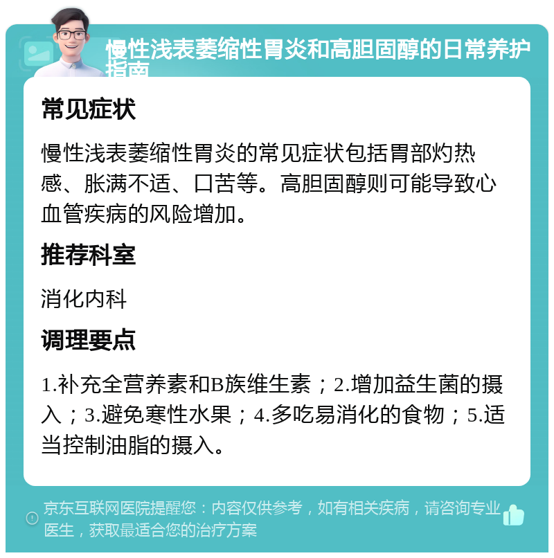 慢性浅表萎缩性胃炎和高胆固醇的日常养护指南 常见症状 慢性浅表萎缩性胃炎的常见症状包括胃部灼热感、胀满不适、口苦等。高胆固醇则可能导致心血管疾病的风险增加。 推荐科室 消化内科 调理要点 1.补充全营养素和B族维生素；2.增加益生菌的摄入；3.避免寒性水果；4.多吃易消化的食物；5.适当控制油脂的摄入。