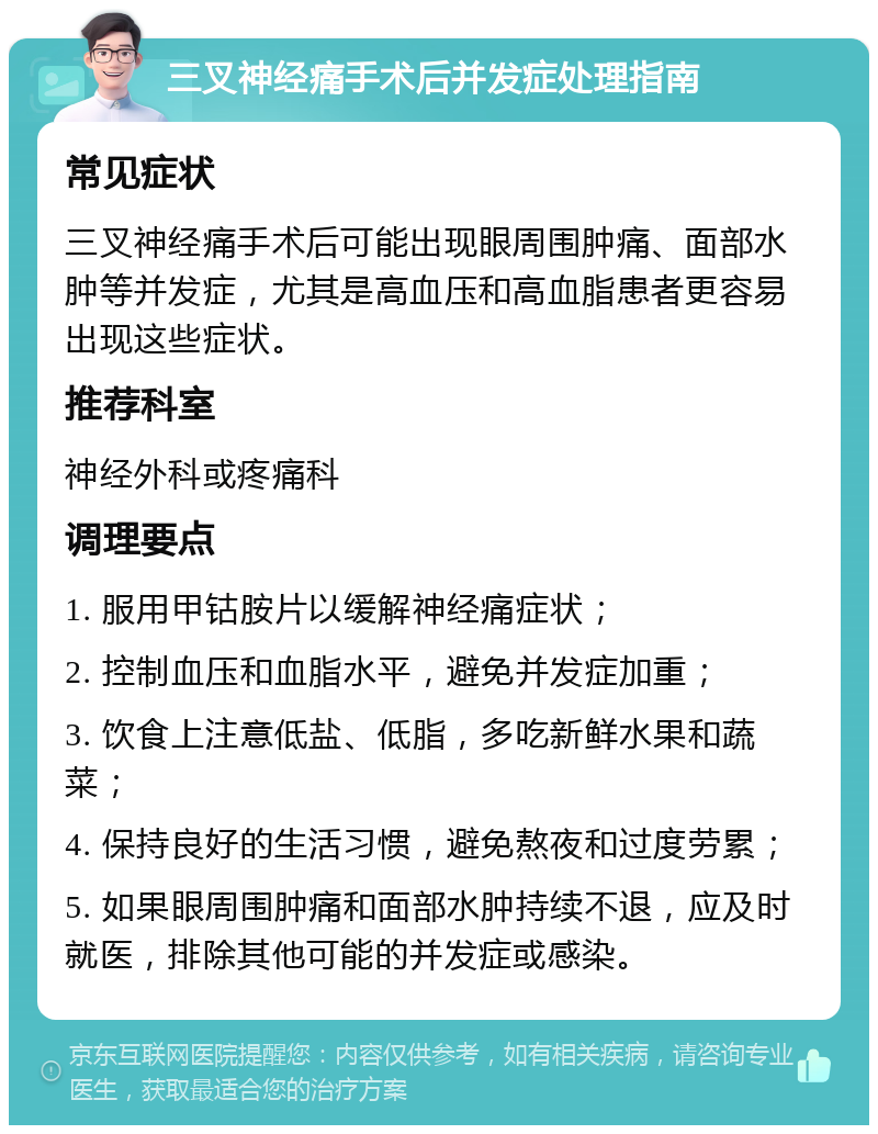 三叉神经痛手术后并发症处理指南 常见症状 三叉神经痛手术后可能出现眼周围肿痛、面部水肿等并发症，尤其是高血压和高血脂患者更容易出现这些症状。 推荐科室 神经外科或疼痛科 调理要点 1. 服用甲钴胺片以缓解神经痛症状； 2. 控制血压和血脂水平，避免并发症加重； 3. 饮食上注意低盐、低脂，多吃新鲜水果和蔬菜； 4. 保持良好的生活习惯，避免熬夜和过度劳累； 5. 如果眼周围肿痛和面部水肿持续不退，应及时就医，排除其他可能的并发症或感染。