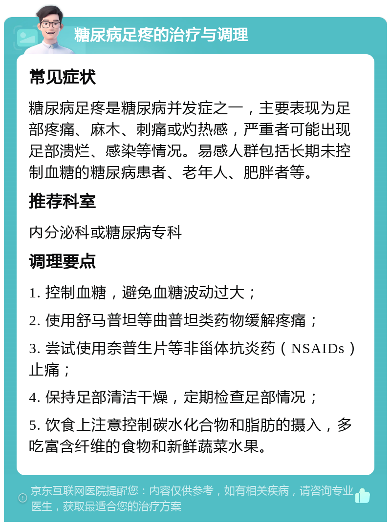 糖尿病足疼的治疗与调理 常见症状 糖尿病足疼是糖尿病并发症之一，主要表现为足部疼痛、麻木、刺痛或灼热感，严重者可能出现足部溃烂、感染等情况。易感人群包括长期未控制血糖的糖尿病患者、老年人、肥胖者等。 推荐科室 内分泌科或糖尿病专科 调理要点 1. 控制血糖，避免血糖波动过大； 2. 使用舒马普坦等曲普坦类药物缓解疼痛； 3. 尝试使用奈普生片等非甾体抗炎药（NSAIDs）止痛； 4. 保持足部清洁干燥，定期检查足部情况； 5. 饮食上注意控制碳水化合物和脂肪的摄入，多吃富含纤维的食物和新鲜蔬菜水果。