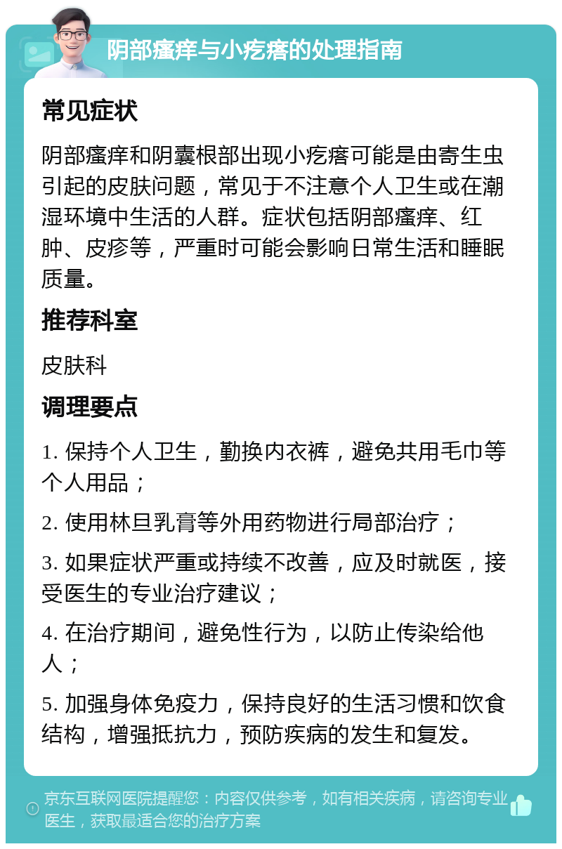 阴部瘙痒与小疙瘩的处理指南 常见症状 阴部瘙痒和阴囊根部出现小疙瘩可能是由寄生虫引起的皮肤问题，常见于不注意个人卫生或在潮湿环境中生活的人群。症状包括阴部瘙痒、红肿、皮疹等，严重时可能会影响日常生活和睡眠质量。 推荐科室 皮肤科 调理要点 1. 保持个人卫生，勤换内衣裤，避免共用毛巾等个人用品； 2. 使用林旦乳膏等外用药物进行局部治疗； 3. 如果症状严重或持续不改善，应及时就医，接受医生的专业治疗建议； 4. 在治疗期间，避免性行为，以防止传染给他人； 5. 加强身体免疫力，保持良好的生活习惯和饮食结构，增强抵抗力，预防疾病的发生和复发。