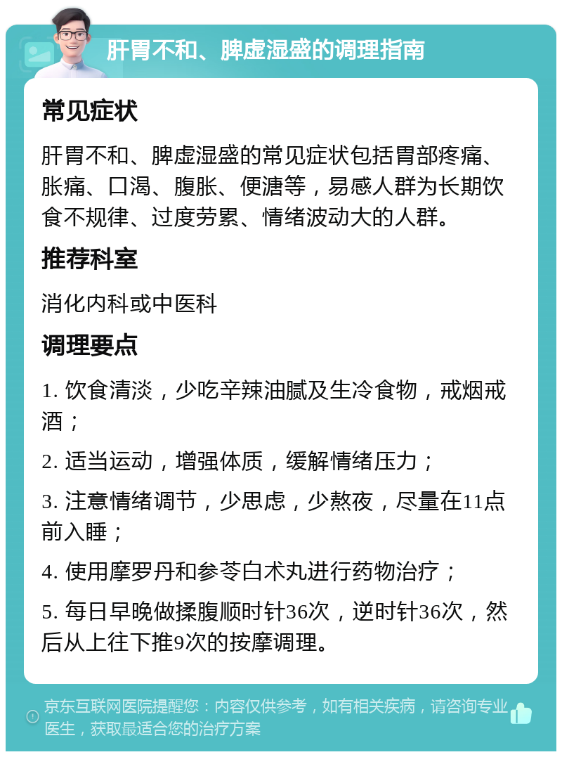 肝胃不和、脾虚湿盛的调理指南 常见症状 肝胃不和、脾虚湿盛的常见症状包括胃部疼痛、胀痛、口渴、腹胀、便溏等，易感人群为长期饮食不规律、过度劳累、情绪波动大的人群。 推荐科室 消化内科或中医科 调理要点 1. 饮食清淡，少吃辛辣油腻及生冷食物，戒烟戒酒； 2. 适当运动，增强体质，缓解情绪压力； 3. 注意情绪调节，少思虑，少熬夜，尽量在11点前入睡； 4. 使用摩罗丹和参苓白术丸进行药物治疗； 5. 每日早晚做揉腹顺时针36次，逆时针36次，然后从上往下推9次的按摩调理。