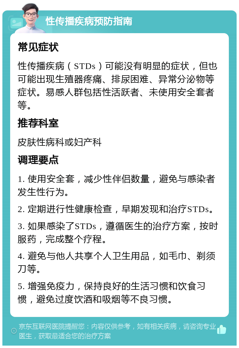 性传播疾病预防指南 常见症状 性传播疾病（STDs）可能没有明显的症状，但也可能出现生殖器疼痛、排尿困难、异常分泌物等症状。易感人群包括性活跃者、未使用安全套者等。 推荐科室 皮肤性病科或妇产科 调理要点 1. 使用安全套，减少性伴侣数量，避免与感染者发生性行为。 2. 定期进行性健康检查，早期发现和治疗STDs。 3. 如果感染了STDs，遵循医生的治疗方案，按时服药，完成整个疗程。 4. 避免与他人共享个人卫生用品，如毛巾、剃须刀等。 5. 增强免疫力，保持良好的生活习惯和饮食习惯，避免过度饮酒和吸烟等不良习惯。