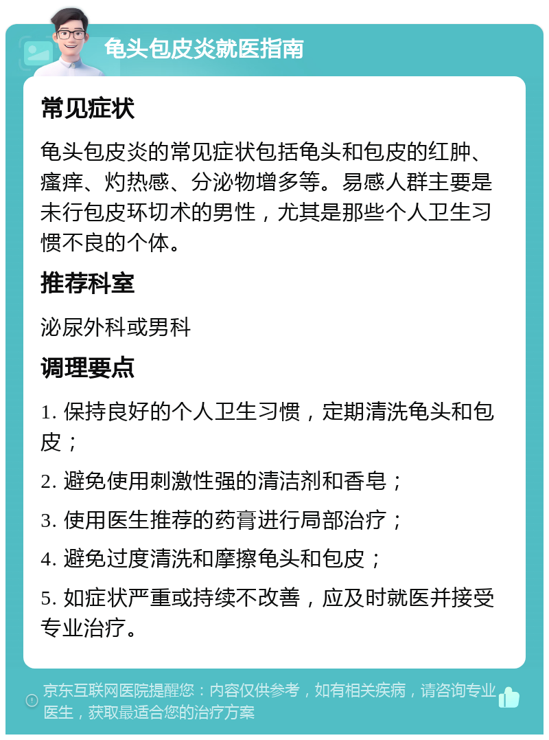 龟头包皮炎就医指南 常见症状 龟头包皮炎的常见症状包括龟头和包皮的红肿、瘙痒、灼热感、分泌物增多等。易感人群主要是未行包皮环切术的男性，尤其是那些个人卫生习惯不良的个体。 推荐科室 泌尿外科或男科 调理要点 1. 保持良好的个人卫生习惯，定期清洗龟头和包皮； 2. 避免使用刺激性强的清洁剂和香皂； 3. 使用医生推荐的药膏进行局部治疗； 4. 避免过度清洗和摩擦龟头和包皮； 5. 如症状严重或持续不改善，应及时就医并接受专业治疗。