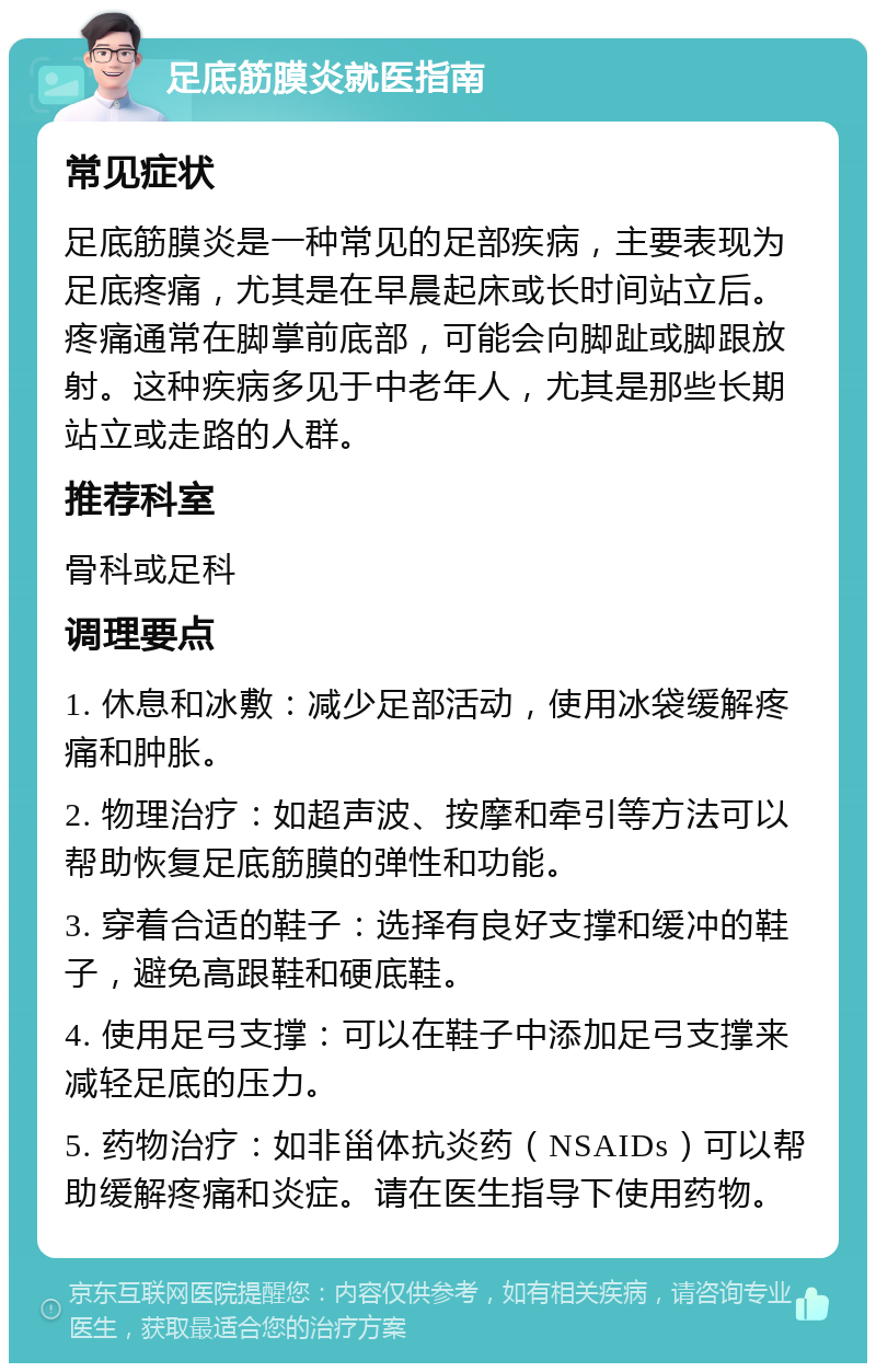 足底筋膜炎就医指南 常见症状 足底筋膜炎是一种常见的足部疾病，主要表现为足底疼痛，尤其是在早晨起床或长时间站立后。疼痛通常在脚掌前底部，可能会向脚趾或脚跟放射。这种疾病多见于中老年人，尤其是那些长期站立或走路的人群。 推荐科室 骨科或足科 调理要点 1. 休息和冰敷：减少足部活动，使用冰袋缓解疼痛和肿胀。 2. 物理治疗：如超声波、按摩和牵引等方法可以帮助恢复足底筋膜的弹性和功能。 3. 穿着合适的鞋子：选择有良好支撑和缓冲的鞋子，避免高跟鞋和硬底鞋。 4. 使用足弓支撑：可以在鞋子中添加足弓支撑来减轻足底的压力。 5. 药物治疗：如非甾体抗炎药（NSAIDs）可以帮助缓解疼痛和炎症。请在医生指导下使用药物。