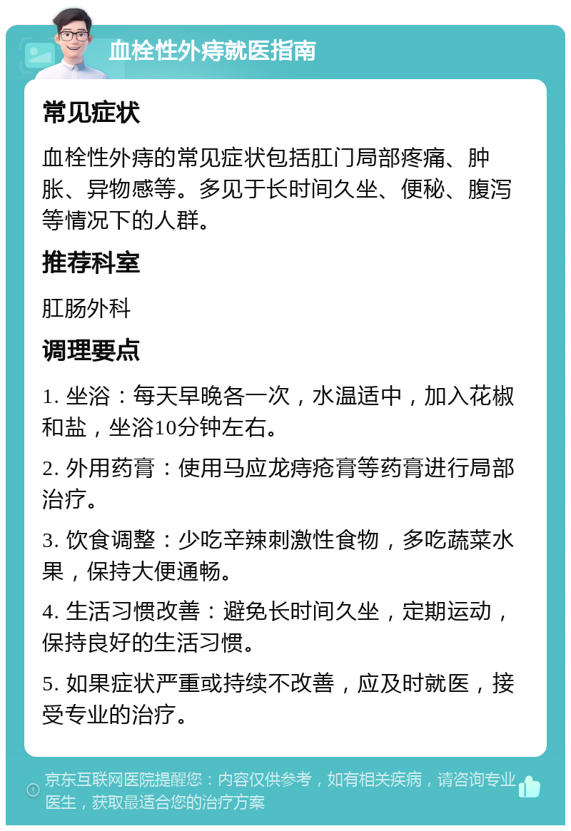 血栓性外痔就医指南 常见症状 血栓性外痔的常见症状包括肛门局部疼痛、肿胀、异物感等。多见于长时间久坐、便秘、腹泻等情况下的人群。 推荐科室 肛肠外科 调理要点 1. 坐浴：每天早晚各一次，水温适中，加入花椒和盐，坐浴10分钟左右。 2. 外用药膏：使用马应龙痔疮膏等药膏进行局部治疗。 3. 饮食调整：少吃辛辣刺激性食物，多吃蔬菜水果，保持大便通畅。 4. 生活习惯改善：避免长时间久坐，定期运动，保持良好的生活习惯。 5. 如果症状严重或持续不改善，应及时就医，接受专业的治疗。