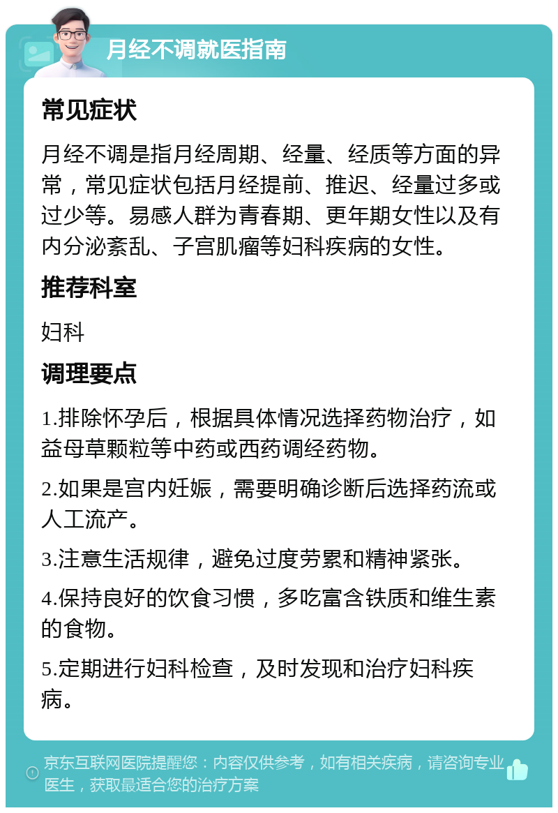 月经不调就医指南 常见症状 月经不调是指月经周期、经量、经质等方面的异常，常见症状包括月经提前、推迟、经量过多或过少等。易感人群为青春期、更年期女性以及有内分泌紊乱、子宫肌瘤等妇科疾病的女性。 推荐科室 妇科 调理要点 1.排除怀孕后，根据具体情况选择药物治疗，如益母草颗粒等中药或西药调经药物。 2.如果是宫内妊娠，需要明确诊断后选择药流或人工流产。 3.注意生活规律，避免过度劳累和精神紧张。 4.保持良好的饮食习惯，多吃富含铁质和维生素的食物。 5.定期进行妇科检查，及时发现和治疗妇科疾病。