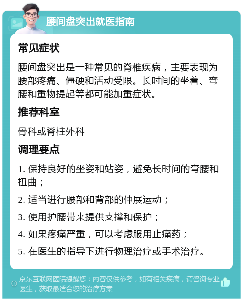 腰间盘突出就医指南 常见症状 腰间盘突出是一种常见的脊椎疾病，主要表现为腰部疼痛、僵硬和活动受限。长时间的坐着、弯腰和重物提起等都可能加重症状。 推荐科室 骨科或脊柱外科 调理要点 1. 保持良好的坐姿和站姿，避免长时间的弯腰和扭曲； 2. 适当进行腰部和背部的伸展运动； 3. 使用护腰带来提供支撑和保护； 4. 如果疼痛严重，可以考虑服用止痛药； 5. 在医生的指导下进行物理治疗或手术治疗。