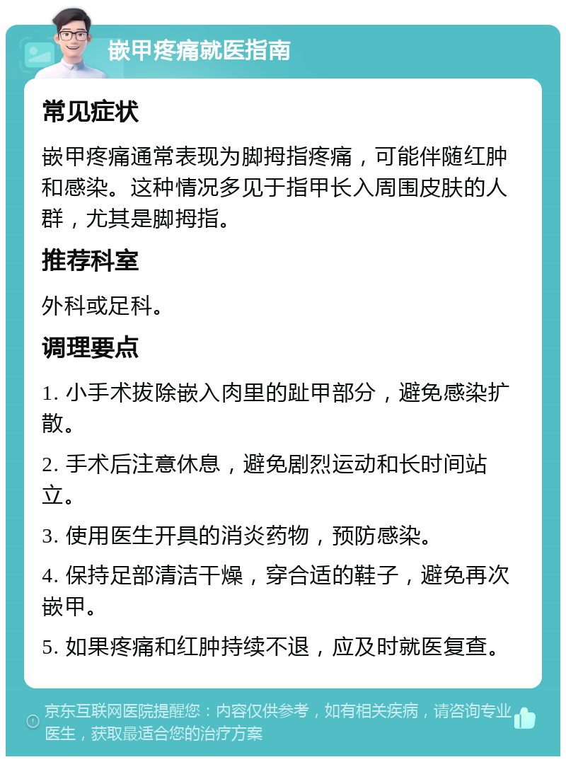 嵌甲疼痛就医指南 常见症状 嵌甲疼痛通常表现为脚拇指疼痛，可能伴随红肿和感染。这种情况多见于指甲长入周围皮肤的人群，尤其是脚拇指。 推荐科室 外科或足科。 调理要点 1. 小手术拔除嵌入肉里的趾甲部分，避免感染扩散。 2. 手术后注意休息，避免剧烈运动和长时间站立。 3. 使用医生开具的消炎药物，预防感染。 4. 保持足部清洁干燥，穿合适的鞋子，避免再次嵌甲。 5. 如果疼痛和红肿持续不退，应及时就医复查。