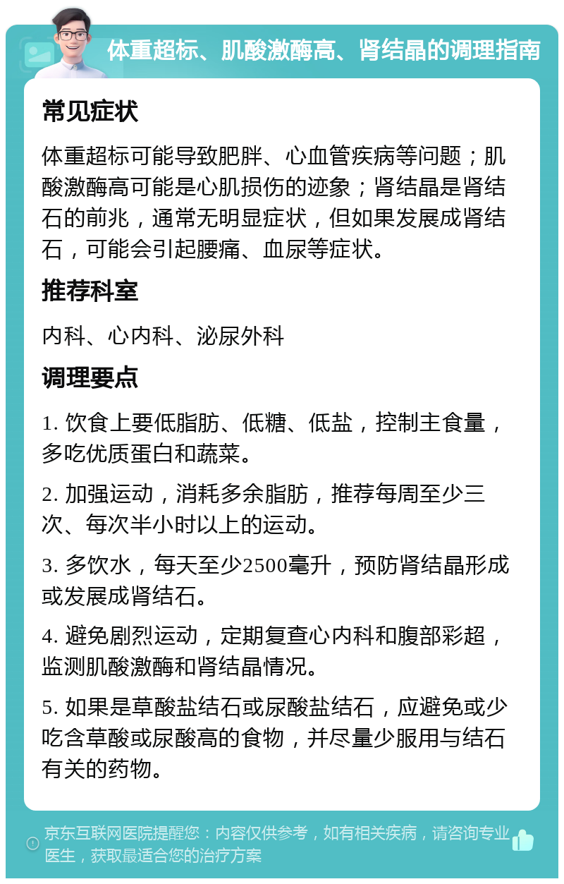 体重超标、肌酸激酶高、肾结晶的调理指南 常见症状 体重超标可能导致肥胖、心血管疾病等问题；肌酸激酶高可能是心肌损伤的迹象；肾结晶是肾结石的前兆，通常无明显症状，但如果发展成肾结石，可能会引起腰痛、血尿等症状。 推荐科室 内科、心内科、泌尿外科 调理要点 1. 饮食上要低脂肪、低糖、低盐，控制主食量，多吃优质蛋白和蔬菜。 2. 加强运动，消耗多余脂肪，推荐每周至少三次、每次半小时以上的运动。 3. 多饮水，每天至少2500毫升，预防肾结晶形成或发展成肾结石。 4. 避免剧烈运动，定期复查心内科和腹部彩超，监测肌酸激酶和肾结晶情况。 5. 如果是草酸盐结石或尿酸盐结石，应避免或少吃含草酸或尿酸高的食物，并尽量少服用与结石有关的药物。