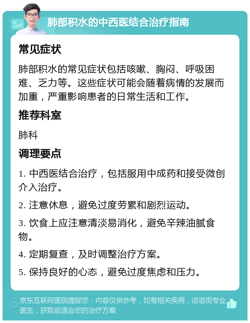 肺部积水的中西医结合治疗指南 常见症状 肺部积水的常见症状包括咳嗽、胸闷、呼吸困难、乏力等。这些症状可能会随着病情的发展而加重，严重影响患者的日常生活和工作。 推荐科室 肺科 调理要点 1. 中西医结合治疗，包括服用中成药和接受微创介入治疗。 2. 注意休息，避免过度劳累和剧烈运动。 3. 饮食上应注意清淡易消化，避免辛辣油腻食物。 4. 定期复查，及时调整治疗方案。 5. 保持良好的心态，避免过度焦虑和压力。