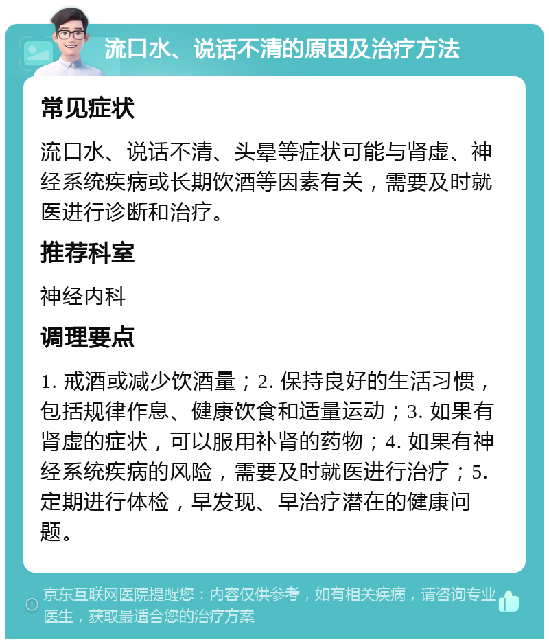 流口水、说话不清的原因及治疗方法 常见症状 流口水、说话不清、头晕等症状可能与肾虚、神经系统疾病或长期饮酒等因素有关，需要及时就医进行诊断和治疗。 推荐科室 神经内科 调理要点 1. 戒酒或减少饮酒量；2. 保持良好的生活习惯，包括规律作息、健康饮食和适量运动；3. 如果有肾虚的症状，可以服用补肾的药物；4. 如果有神经系统疾病的风险，需要及时就医进行治疗；5. 定期进行体检，早发现、早治疗潜在的健康问题。