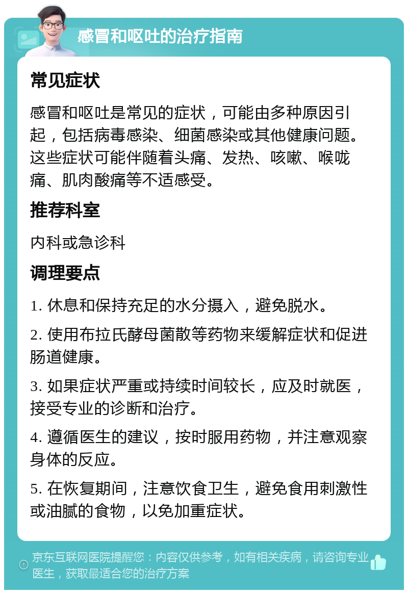 感冒和呕吐的治疗指南 常见症状 感冒和呕吐是常见的症状，可能由多种原因引起，包括病毒感染、细菌感染或其他健康问题。这些症状可能伴随着头痛、发热、咳嗽、喉咙痛、肌肉酸痛等不适感受。 推荐科室 内科或急诊科 调理要点 1. 休息和保持充足的水分摄入，避免脱水。 2. 使用布拉氏酵母菌散等药物来缓解症状和促进肠道健康。 3. 如果症状严重或持续时间较长，应及时就医，接受专业的诊断和治疗。 4. 遵循医生的建议，按时服用药物，并注意观察身体的反应。 5. 在恢复期间，注意饮食卫生，避免食用刺激性或油腻的食物，以免加重症状。