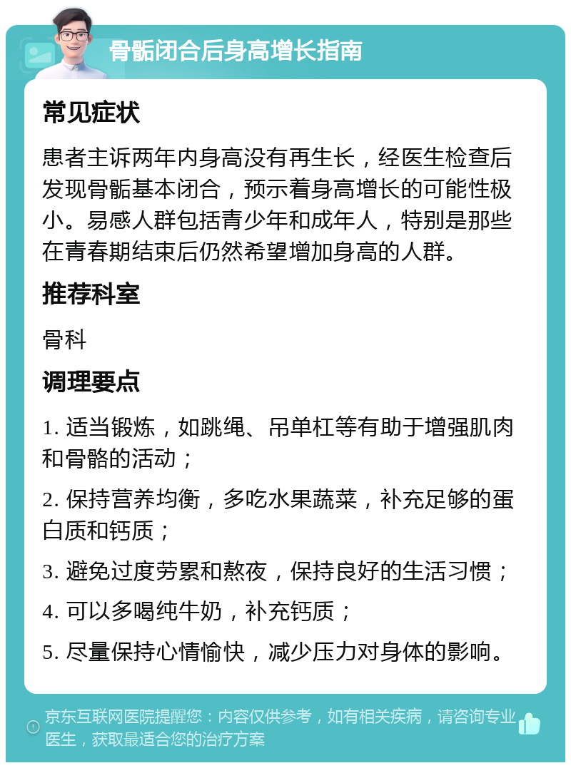 骨骺闭合后身高增长指南 常见症状 患者主诉两年内身高没有再生长，经医生检查后发现骨骺基本闭合，预示着身高增长的可能性极小。易感人群包括青少年和成年人，特别是那些在青春期结束后仍然希望增加身高的人群。 推荐科室 骨科 调理要点 1. 适当锻炼，如跳绳、吊单杠等有助于增强肌肉和骨骼的活动； 2. 保持营养均衡，多吃水果蔬菜，补充足够的蛋白质和钙质； 3. 避免过度劳累和熬夜，保持良好的生活习惯； 4. 可以多喝纯牛奶，补充钙质； 5. 尽量保持心情愉快，减少压力对身体的影响。