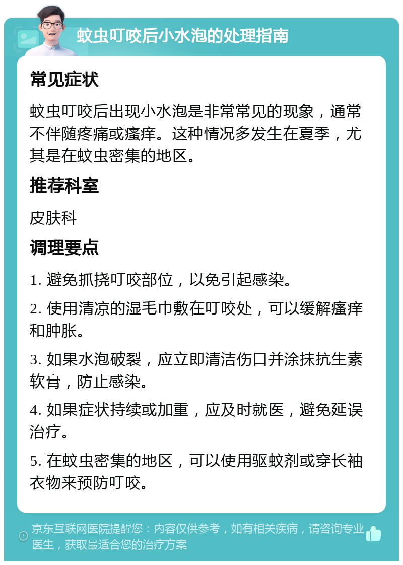 蚊虫叮咬后小水泡的处理指南 常见症状 蚊虫叮咬后出现小水泡是非常常见的现象，通常不伴随疼痛或瘙痒。这种情况多发生在夏季，尤其是在蚊虫密集的地区。 推荐科室 皮肤科 调理要点 1. 避免抓挠叮咬部位，以免引起感染。 2. 使用清凉的湿毛巾敷在叮咬处，可以缓解瘙痒和肿胀。 3. 如果水泡破裂，应立即清洁伤口并涂抹抗生素软膏，防止感染。 4. 如果症状持续或加重，应及时就医，避免延误治疗。 5. 在蚊虫密集的地区，可以使用驱蚊剂或穿长袖衣物来预防叮咬。