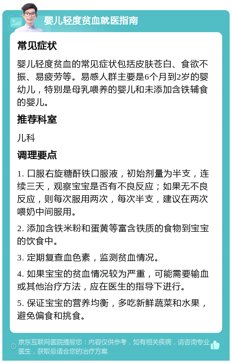 婴儿轻度贫血就医指南 常见症状 婴儿轻度贫血的常见症状包括皮肤苍白、食欲不振、易疲劳等。易感人群主要是6个月到2岁的婴幼儿，特别是母乳喂养的婴儿和未添加含铁辅食的婴儿。 推荐科室 儿科 调理要点 1. 口服右旋糖酐铁口服液，初始剂量为半支，连续三天，观察宝宝是否有不良反应；如果无不良反应，则每次服用两次，每次半支，建议在两次喂奶中间服用。 2. 添加含铁米粉和蛋黄等富含铁质的食物到宝宝的饮食中。 3. 定期复查血色素，监测贫血情况。 4. 如果宝宝的贫血情况较为严重，可能需要输血或其他治疗方法，应在医生的指导下进行。 5. 保证宝宝的营养均衡，多吃新鲜蔬菜和水果，避免偏食和挑食。