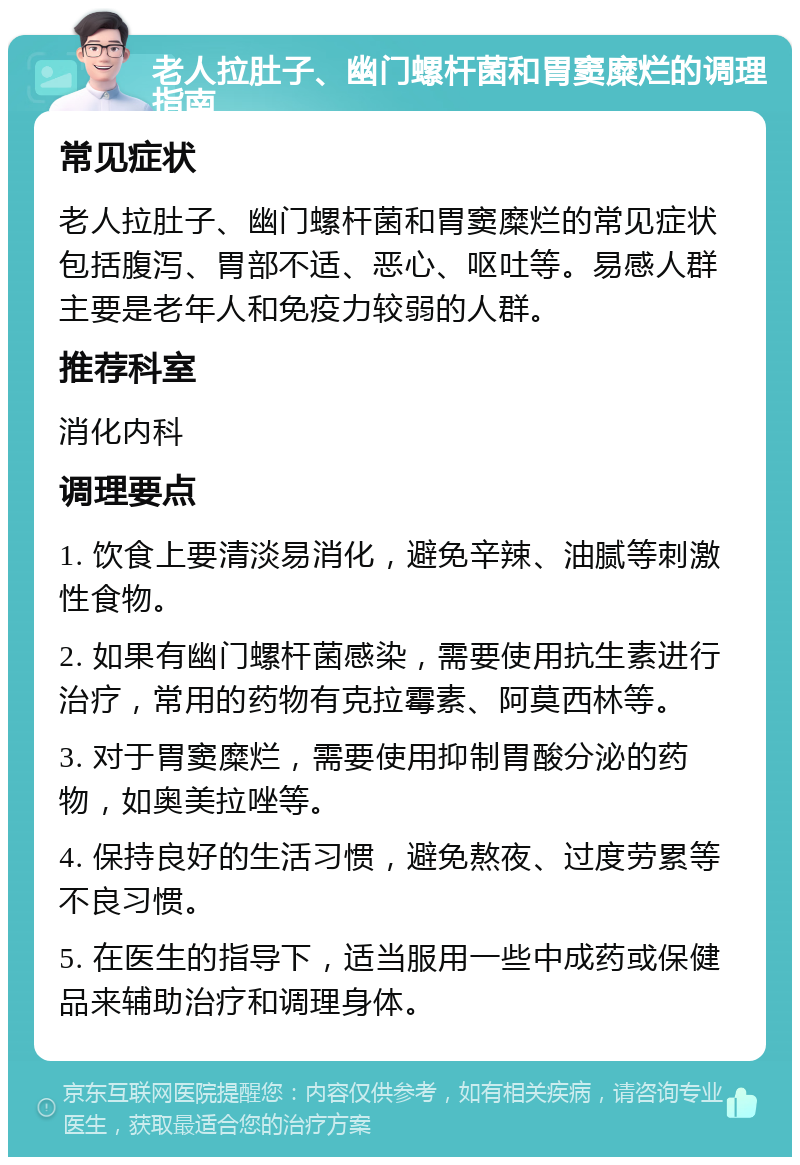 老人拉肚子、幽门螺杆菌和胃窦糜烂的调理指南 常见症状 老人拉肚子、幽门螺杆菌和胃窦糜烂的常见症状包括腹泻、胃部不适、恶心、呕吐等。易感人群主要是老年人和免疫力较弱的人群。 推荐科室 消化内科 调理要点 1. 饮食上要清淡易消化，避免辛辣、油腻等刺激性食物。 2. 如果有幽门螺杆菌感染，需要使用抗生素进行治疗，常用的药物有克拉霉素、阿莫西林等。 3. 对于胃窦糜烂，需要使用抑制胃酸分泌的药物，如奥美拉唑等。 4. 保持良好的生活习惯，避免熬夜、过度劳累等不良习惯。 5. 在医生的指导下，适当服用一些中成药或保健品来辅助治疗和调理身体。