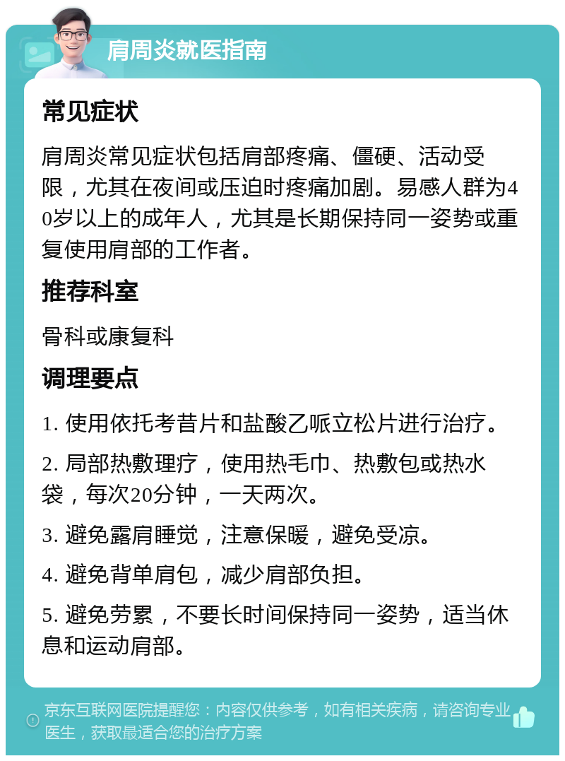 肩周炎就医指南 常见症状 肩周炎常见症状包括肩部疼痛、僵硬、活动受限，尤其在夜间或压迫时疼痛加剧。易感人群为40岁以上的成年人，尤其是长期保持同一姿势或重复使用肩部的工作者。 推荐科室 骨科或康复科 调理要点 1. 使用依托考昔片和盐酸乙哌立松片进行治疗。 2. 局部热敷理疗，使用热毛巾、热敷包或热水袋，每次20分钟，一天两次。 3. 避免露肩睡觉，注意保暖，避免受凉。 4. 避免背单肩包，减少肩部负担。 5. 避免劳累，不要长时间保持同一姿势，适当休息和运动肩部。