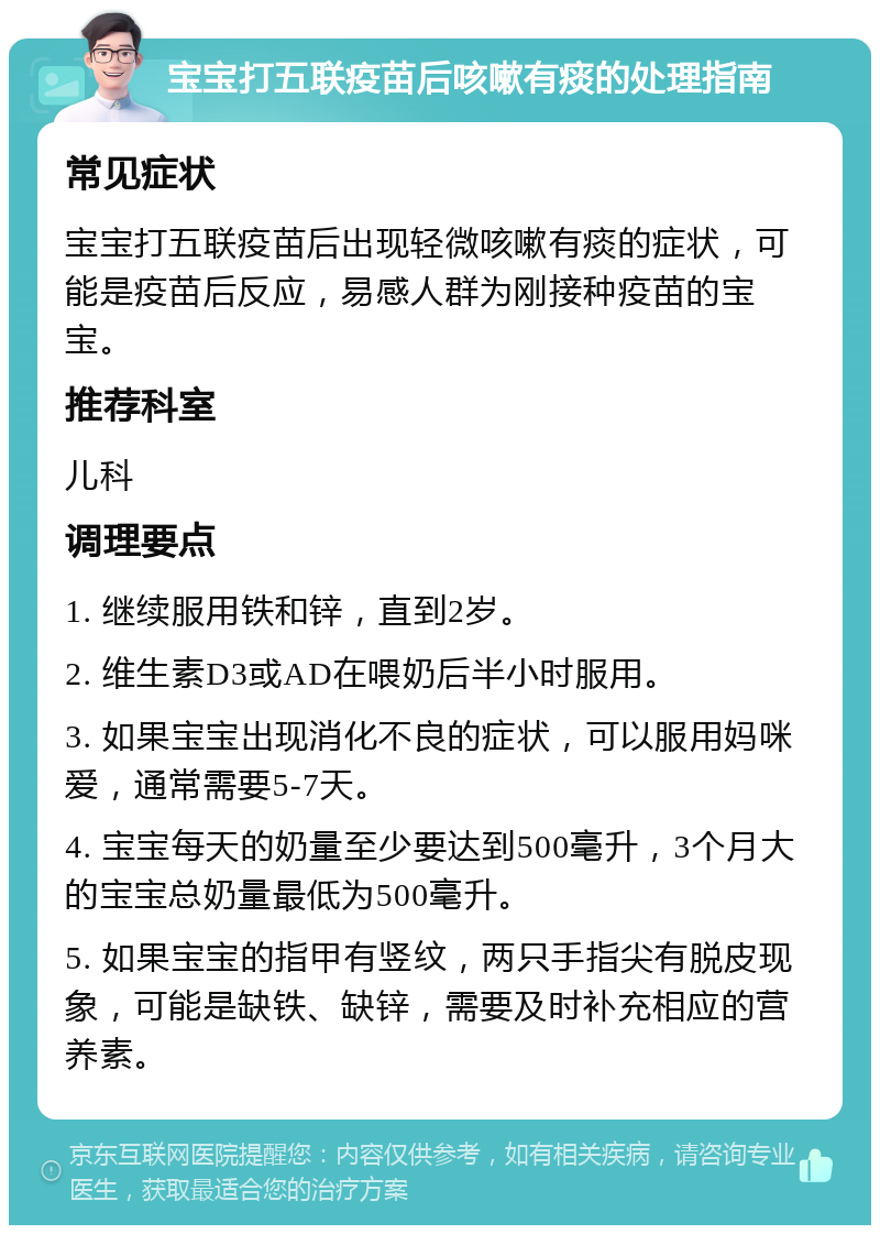 宝宝打五联疫苗后咳嗽有痰的处理指南 常见症状 宝宝打五联疫苗后出现轻微咳嗽有痰的症状，可能是疫苗后反应，易感人群为刚接种疫苗的宝宝。 推荐科室 儿科 调理要点 1. 继续服用铁和锌，直到2岁。 2. 维生素D3或AD在喂奶后半小时服用。 3. 如果宝宝出现消化不良的症状，可以服用妈咪爱，通常需要5-7天。 4. 宝宝每天的奶量至少要达到500毫升，3个月大的宝宝总奶量最低为500毫升。 5. 如果宝宝的指甲有竖纹，两只手指尖有脱皮现象，可能是缺铁、缺锌，需要及时补充相应的营养素。