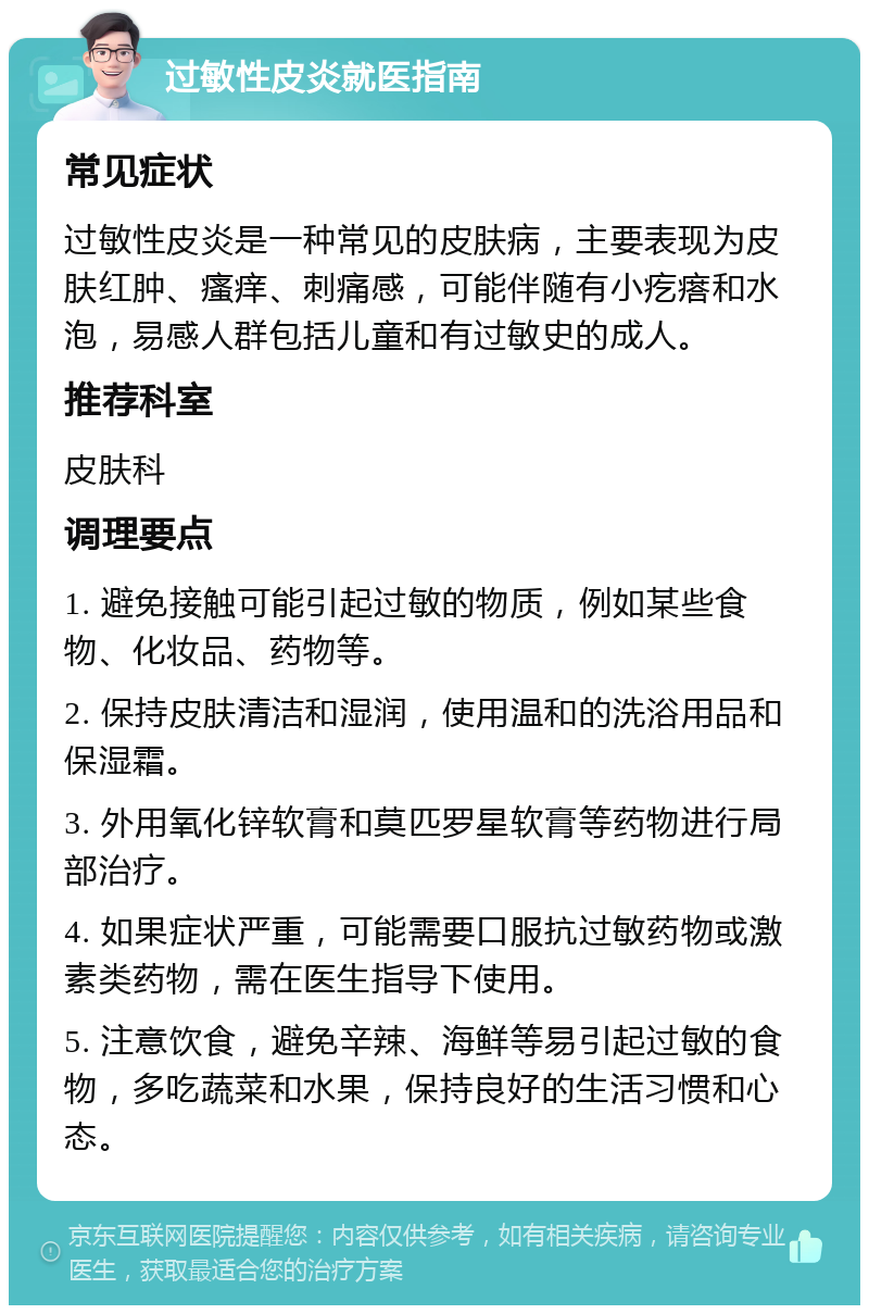 过敏性皮炎就医指南 常见症状 过敏性皮炎是一种常见的皮肤病，主要表现为皮肤红肿、瘙痒、刺痛感，可能伴随有小疙瘩和水泡，易感人群包括儿童和有过敏史的成人。 推荐科室 皮肤科 调理要点 1. 避免接触可能引起过敏的物质，例如某些食物、化妆品、药物等。 2. 保持皮肤清洁和湿润，使用温和的洗浴用品和保湿霜。 3. 外用氧化锌软膏和莫匹罗星软膏等药物进行局部治疗。 4. 如果症状严重，可能需要口服抗过敏药物或激素类药物，需在医生指导下使用。 5. 注意饮食，避免辛辣、海鲜等易引起过敏的食物，多吃蔬菜和水果，保持良好的生活习惯和心态。