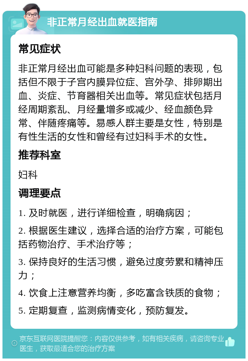 非正常月经出血就医指南 常见症状 非正常月经出血可能是多种妇科问题的表现，包括但不限于子宫内膜异位症、宫外孕、排卵期出血、炎症、节育器相关出血等。常见症状包括月经周期紊乱、月经量增多或减少、经血颜色异常、伴随疼痛等。易感人群主要是女性，特别是有性生活的女性和曾经有过妇科手术的女性。 推荐科室 妇科 调理要点 1. 及时就医，进行详细检查，明确病因； 2. 根据医生建议，选择合适的治疗方案，可能包括药物治疗、手术治疗等； 3. 保持良好的生活习惯，避免过度劳累和精神压力； 4. 饮食上注意营养均衡，多吃富含铁质的食物； 5. 定期复查，监测病情变化，预防复发。