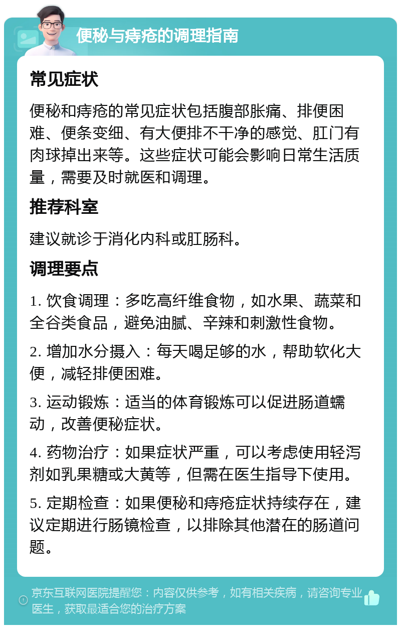 便秘与痔疮的调理指南 常见症状 便秘和痔疮的常见症状包括腹部胀痛、排便困难、便条变细、有大便排不干净的感觉、肛门有肉球掉出来等。这些症状可能会影响日常生活质量，需要及时就医和调理。 推荐科室 建议就诊于消化内科或肛肠科。 调理要点 1. 饮食调理：多吃高纤维食物，如水果、蔬菜和全谷类食品，避免油腻、辛辣和刺激性食物。 2. 增加水分摄入：每天喝足够的水，帮助软化大便，减轻排便困难。 3. 运动锻炼：适当的体育锻炼可以促进肠道蠕动，改善便秘症状。 4. 药物治疗：如果症状严重，可以考虑使用轻泻剂如乳果糖或大黄等，但需在医生指导下使用。 5. 定期检查：如果便秘和痔疮症状持续存在，建议定期进行肠镜检查，以排除其他潜在的肠道问题。