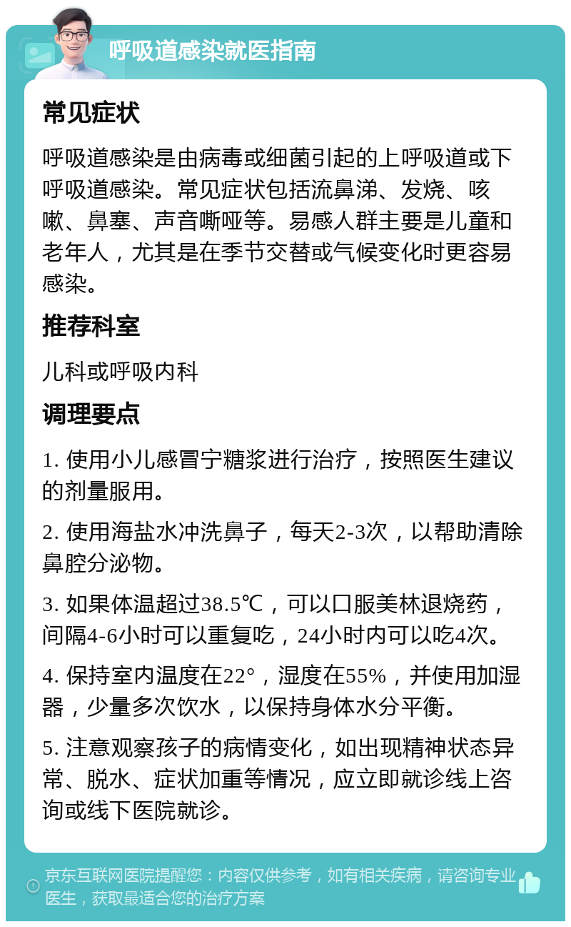 呼吸道感染就医指南 常见症状 呼吸道感染是由病毒或细菌引起的上呼吸道或下呼吸道感染。常见症状包括流鼻涕、发烧、咳嗽、鼻塞、声音嘶哑等。易感人群主要是儿童和老年人，尤其是在季节交替或气候变化时更容易感染。 推荐科室 儿科或呼吸内科 调理要点 1. 使用小儿感冒宁糖浆进行治疗，按照医生建议的剂量服用。 2. 使用海盐水冲洗鼻子，每天2-3次，以帮助清除鼻腔分泌物。 3. 如果体温超过38.5℃，可以口服美林退烧药，间隔4-6小时可以重复吃，24小时内可以吃4次。 4. 保持室内温度在22°，湿度在55%，并使用加湿器，少量多次饮水，以保持身体水分平衡。 5. 注意观察孩子的病情变化，如出现精神状态异常、脱水、症状加重等情况，应立即就诊线上咨询或线下医院就诊。