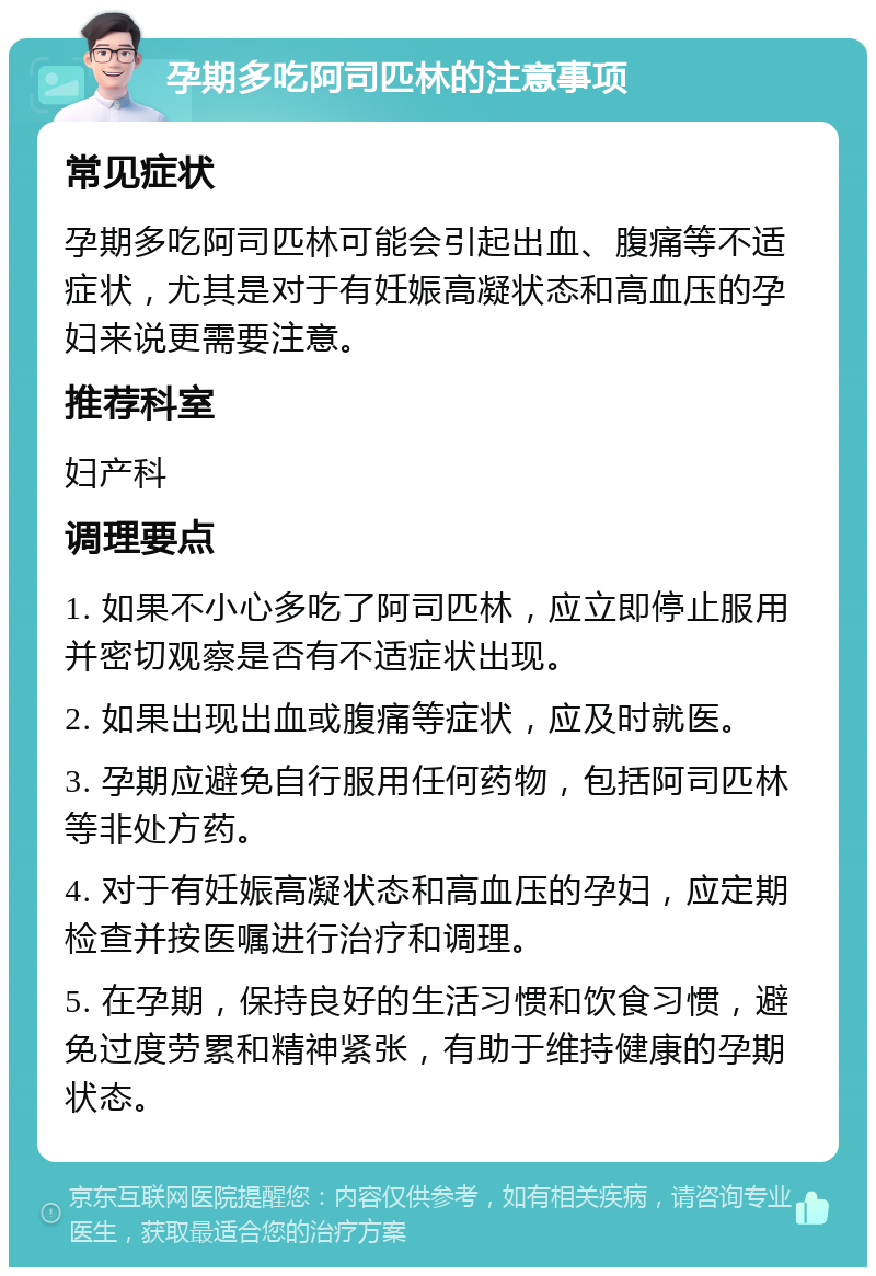 孕期多吃阿司匹林的注意事项 常见症状 孕期多吃阿司匹林可能会引起出血、腹痛等不适症状，尤其是对于有妊娠高凝状态和高血压的孕妇来说更需要注意。 推荐科室 妇产科 调理要点 1. 如果不小心多吃了阿司匹林，应立即停止服用并密切观察是否有不适症状出现。 2. 如果出现出血或腹痛等症状，应及时就医。 3. 孕期应避免自行服用任何药物，包括阿司匹林等非处方药。 4. 对于有妊娠高凝状态和高血压的孕妇，应定期检查并按医嘱进行治疗和调理。 5. 在孕期，保持良好的生活习惯和饮食习惯，避免过度劳累和精神紧张，有助于维持健康的孕期状态。