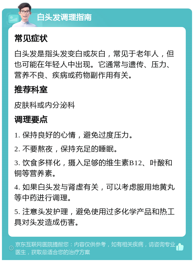 白头发调理指南 常见症状 白头发是指头发变白或灰白，常见于老年人，但也可能在年轻人中出现。它通常与遗传、压力、营养不良、疾病或药物副作用有关。 推荐科室 皮肤科或内分泌科 调理要点 1. 保持良好的心情，避免过度压力。 2. 不要熬夜，保持充足的睡眠。 3. 饮食多样化，摄入足够的维生素B12、叶酸和铜等营养素。 4. 如果白头发与肾虚有关，可以考虑服用地黄丸等中药进行调理。 5. 注意头发护理，避免使用过多化学产品和热工具对头发造成伤害。