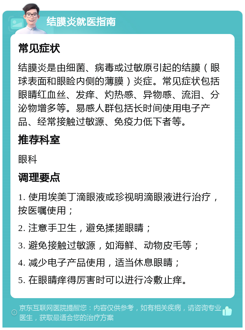 结膜炎就医指南 常见症状 结膜炎是由细菌、病毒或过敏原引起的结膜（眼球表面和眼睑内侧的薄膜）炎症。常见症状包括眼睛红血丝、发痒、灼热感、异物感、流泪、分泌物增多等。易感人群包括长时间使用电子产品、经常接触过敏源、免疫力低下者等。 推荐科室 眼科 调理要点 1. 使用埃美丁滴眼液或珍视明滴眼液进行治疗，按医嘱使用； 2. 注意手卫生，避免揉搓眼睛； 3. 避免接触过敏源，如海鲜、动物皮毛等； 4. 减少电子产品使用，适当休息眼睛； 5. 在眼睛痒得厉害时可以进行冷敷止痒。