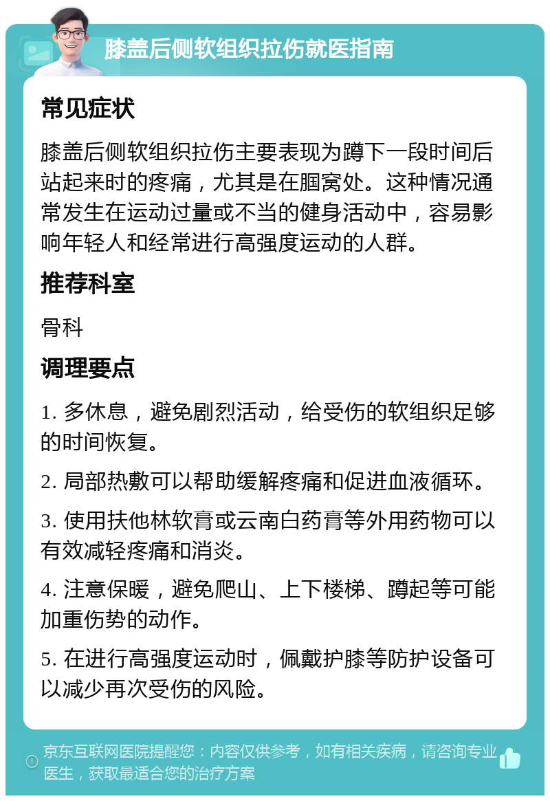 膝盖后侧软组织拉伤就医指南 常见症状 膝盖后侧软组织拉伤主要表现为蹲下一段时间后站起来时的疼痛，尤其是在腘窝处。这种情况通常发生在运动过量或不当的健身活动中，容易影响年轻人和经常进行高强度运动的人群。 推荐科室 骨科 调理要点 1. 多休息，避免剧烈活动，给受伤的软组织足够的时间恢复。 2. 局部热敷可以帮助缓解疼痛和促进血液循环。 3. 使用扶他林软膏或云南白药膏等外用药物可以有效减轻疼痛和消炎。 4. 注意保暖，避免爬山、上下楼梯、蹲起等可能加重伤势的动作。 5. 在进行高强度运动时，佩戴护膝等防护设备可以减少再次受伤的风险。