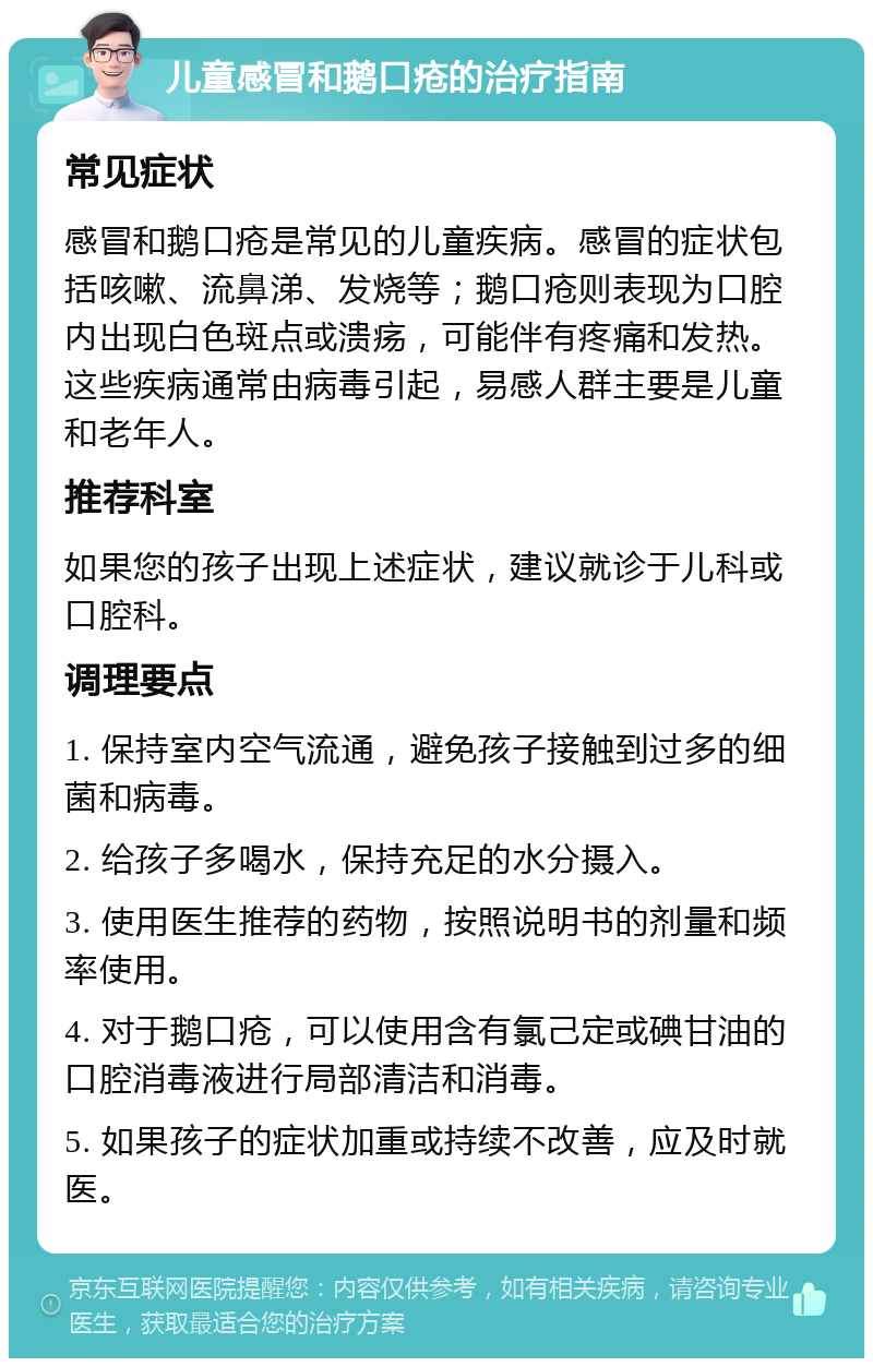 儿童感冒和鹅口疮的治疗指南 常见症状 感冒和鹅口疮是常见的儿童疾病。感冒的症状包括咳嗽、流鼻涕、发烧等；鹅口疮则表现为口腔内出现白色斑点或溃疡，可能伴有疼痛和发热。这些疾病通常由病毒引起，易感人群主要是儿童和老年人。 推荐科室 如果您的孩子出现上述症状，建议就诊于儿科或口腔科。 调理要点 1. 保持室内空气流通，避免孩子接触到过多的细菌和病毒。 2. 给孩子多喝水，保持充足的水分摄入。 3. 使用医生推荐的药物，按照说明书的剂量和频率使用。 4. 对于鹅口疮，可以使用含有氯己定或碘甘油的口腔消毒液进行局部清洁和消毒。 5. 如果孩子的症状加重或持续不改善，应及时就医。