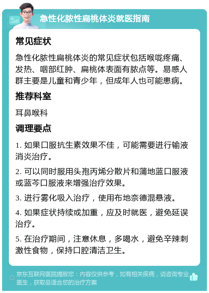 急性化脓性扁桃体炎就医指南 常见症状 急性化脓性扁桃体炎的常见症状包括喉咙疼痛、发热、咽部红肿、扁桃体表面有脓点等。易感人群主要是儿童和青少年，但成年人也可能患病。 推荐科室 耳鼻喉科 调理要点 1. 如果口服抗生素效果不佳，可能需要进行输液消炎治疗。 2. 可以同时服用头孢丙烯分散片和蒲地蓝口服液或蓝芩口服液来增强治疗效果。 3. 进行雾化吸入治疗，使用布地奈德混悬液。 4. 如果症状持续或加重，应及时就医，避免延误治疗。 5. 在治疗期间，注意休息，多喝水，避免辛辣刺激性食物，保持口腔清洁卫生。