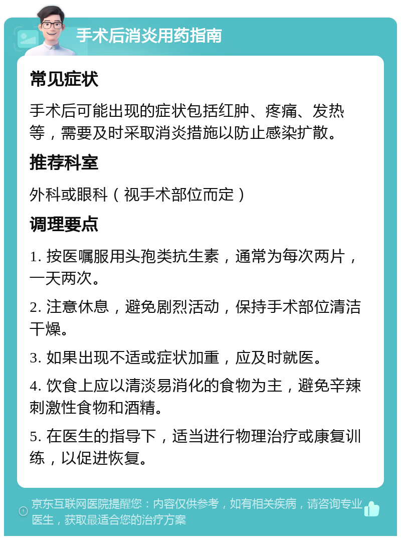 手术后消炎用药指南 常见症状 手术后可能出现的症状包括红肿、疼痛、发热等，需要及时采取消炎措施以防止感染扩散。 推荐科室 外科或眼科（视手术部位而定） 调理要点 1. 按医嘱服用头孢类抗生素，通常为每次两片，一天两次。 2. 注意休息，避免剧烈活动，保持手术部位清洁干燥。 3. 如果出现不适或症状加重，应及时就医。 4. 饮食上应以清淡易消化的食物为主，避免辛辣刺激性食物和酒精。 5. 在医生的指导下，适当进行物理治疗或康复训练，以促进恢复。