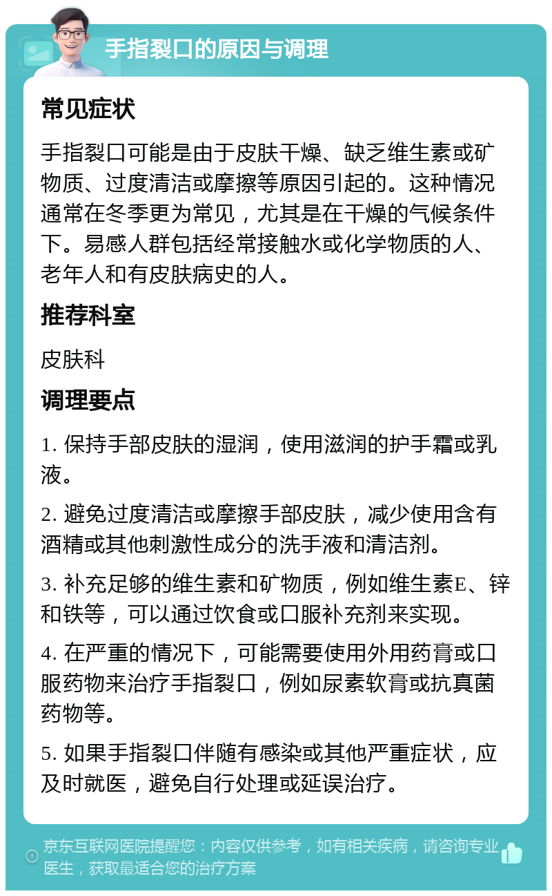 手指裂口的原因与调理 常见症状 手指裂口可能是由于皮肤干燥、缺乏维生素或矿物质、过度清洁或摩擦等原因引起的。这种情况通常在冬季更为常见，尤其是在干燥的气候条件下。易感人群包括经常接触水或化学物质的人、老年人和有皮肤病史的人。 推荐科室 皮肤科 调理要点 1. 保持手部皮肤的湿润，使用滋润的护手霜或乳液。 2. 避免过度清洁或摩擦手部皮肤，减少使用含有酒精或其他刺激性成分的洗手液和清洁剂。 3. 补充足够的维生素和矿物质，例如维生素E、锌和铁等，可以通过饮食或口服补充剂来实现。 4. 在严重的情况下，可能需要使用外用药膏或口服药物来治疗手指裂口，例如尿素软膏或抗真菌药物等。 5. 如果手指裂口伴随有感染或其他严重症状，应及时就医，避免自行处理或延误治疗。