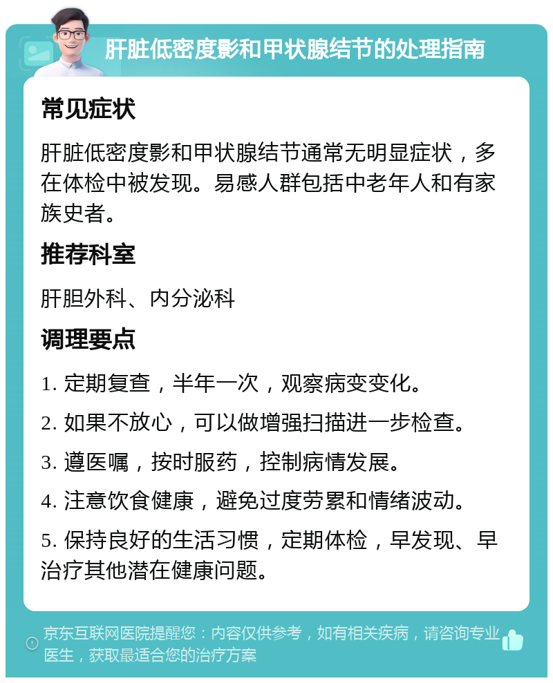 肝脏低密度影和甲状腺结节的处理指南 常见症状 肝脏低密度影和甲状腺结节通常无明显症状，多在体检中被发现。易感人群包括中老年人和有家族史者。 推荐科室 肝胆外科、内分泌科 调理要点 1. 定期复查，半年一次，观察病变变化。 2. 如果不放心，可以做增强扫描进一步检查。 3. 遵医嘱，按时服药，控制病情发展。 4. 注意饮食健康，避免过度劳累和情绪波动。 5. 保持良好的生活习惯，定期体检，早发现、早治疗其他潜在健康问题。