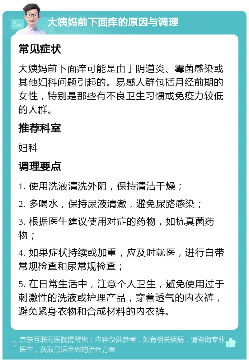 大姨妈前下面痒的原因与调理 常见症状 大姨妈前下面痒可能是由于阴道炎、霉菌感染或其他妇科问题引起的。易感人群包括月经前期的女性，特别是那些有不良卫生习惯或免疫力较低的人群。 推荐科室 妇科 调理要点 1. 使用洗液清洗外阴，保持清洁干燥； 2. 多喝水，保持尿液清澈，避免尿路感染； 3. 根据医生建议使用对症的药物，如抗真菌药物； 4. 如果症状持续或加重，应及时就医，进行白带常规检查和尿常规检查； 5. 在日常生活中，注意个人卫生，避免使用过于刺激性的洗液或护理产品，穿着透气的内衣裤，避免紧身衣物和合成材料的内衣裤。