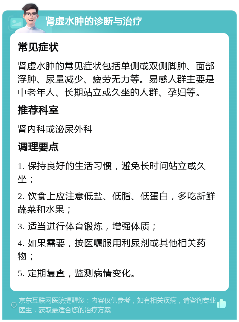 肾虚水肿的诊断与治疗 常见症状 肾虚水肿的常见症状包括单侧或双侧脚肿、面部浮肿、尿量减少、疲劳无力等。易感人群主要是中老年人、长期站立或久坐的人群、孕妇等。 推荐科室 肾内科或泌尿外科 调理要点 1. 保持良好的生活习惯，避免长时间站立或久坐； 2. 饮食上应注意低盐、低脂、低蛋白，多吃新鲜蔬菜和水果； 3. 适当进行体育锻炼，增强体质； 4. 如果需要，按医嘱服用利尿剂或其他相关药物； 5. 定期复查，监测病情变化。