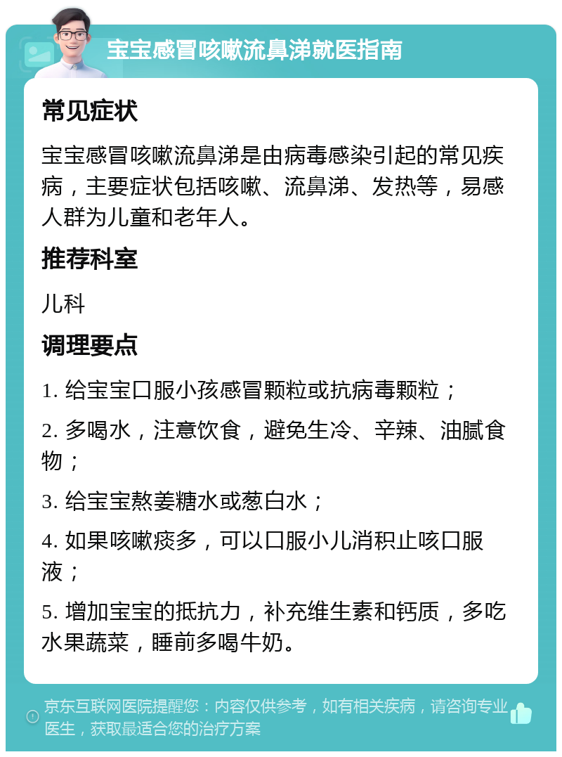 宝宝感冒咳嗽流鼻涕就医指南 常见症状 宝宝感冒咳嗽流鼻涕是由病毒感染引起的常见疾病，主要症状包括咳嗽、流鼻涕、发热等，易感人群为儿童和老年人。 推荐科室 儿科 调理要点 1. 给宝宝口服小孩感冒颗粒或抗病毒颗粒； 2. 多喝水，注意饮食，避免生冷、辛辣、油腻食物； 3. 给宝宝熬姜糖水或葱白水； 4. 如果咳嗽痰多，可以口服小儿消积止咳口服液； 5. 增加宝宝的抵抗力，补充维生素和钙质，多吃水果蔬菜，睡前多喝牛奶。