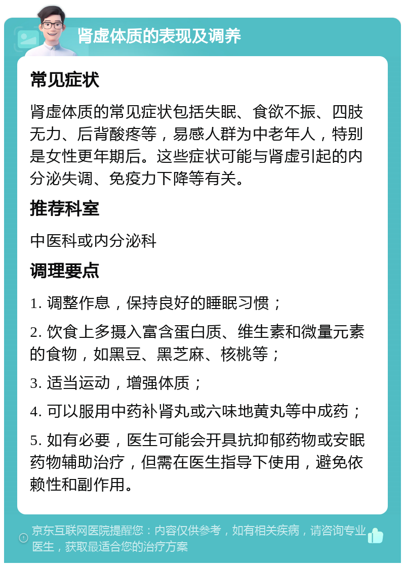 肾虚体质的表现及调养 常见症状 肾虚体质的常见症状包括失眠、食欲不振、四肢无力、后背酸疼等，易感人群为中老年人，特别是女性更年期后。这些症状可能与肾虚引起的内分泌失调、免疫力下降等有关。 推荐科室 中医科或内分泌科 调理要点 1. 调整作息，保持良好的睡眠习惯； 2. 饮食上多摄入富含蛋白质、维生素和微量元素的食物，如黑豆、黑芝麻、核桃等； 3. 适当运动，增强体质； 4. 可以服用中药补肾丸或六味地黄丸等中成药； 5. 如有必要，医生可能会开具抗抑郁药物或安眠药物辅助治疗，但需在医生指导下使用，避免依赖性和副作用。