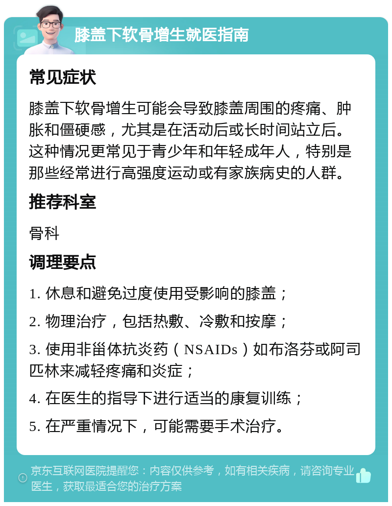 膝盖下软骨增生就医指南 常见症状 膝盖下软骨增生可能会导致膝盖周围的疼痛、肿胀和僵硬感，尤其是在活动后或长时间站立后。这种情况更常见于青少年和年轻成年人，特别是那些经常进行高强度运动或有家族病史的人群。 推荐科室 骨科 调理要点 1. 休息和避免过度使用受影响的膝盖； 2. 物理治疗，包括热敷、冷敷和按摩； 3. 使用非甾体抗炎药（NSAIDs）如布洛芬或阿司匹林来减轻疼痛和炎症； 4. 在医生的指导下进行适当的康复训练； 5. 在严重情况下，可能需要手术治疗。