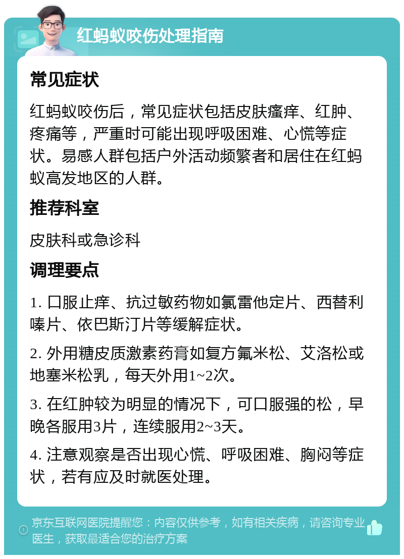 红蚂蚁咬伤处理指南 常见症状 红蚂蚁咬伤后，常见症状包括皮肤瘙痒、红肿、疼痛等，严重时可能出现呼吸困难、心慌等症状。易感人群包括户外活动频繁者和居住在红蚂蚁高发地区的人群。 推荐科室 皮肤科或急诊科 调理要点 1. 口服止痒、抗过敏药物如氯雷他定片、西替利嗪片、依巴斯汀片等缓解症状。 2. 外用糖皮质激素药膏如复方氟米松、艾洛松或地塞米松乳，每天外用1~2次。 3. 在红肿较为明显的情况下，可口服强的松，早晚各服用3片，连续服用2~3天。 4. 注意观察是否出现心慌、呼吸困难、胸闷等症状，若有应及时就医处理。