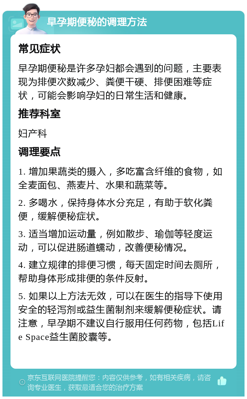 早孕期便秘的调理方法 常见症状 早孕期便秘是许多孕妇都会遇到的问题，主要表现为排便次数减少、粪便干硬、排便困难等症状，可能会影响孕妇的日常生活和健康。 推荐科室 妇产科 调理要点 1. 增加果蔬类的摄入，多吃富含纤维的食物，如全麦面包、燕麦片、水果和蔬菜等。 2. 多喝水，保持身体水分充足，有助于软化粪便，缓解便秘症状。 3. 适当增加运动量，例如散步、瑜伽等轻度运动，可以促进肠道蠕动，改善便秘情况。 4. 建立规律的排便习惯，每天固定时间去厕所，帮助身体形成排便的条件反射。 5. 如果以上方法无效，可以在医生的指导下使用安全的轻泻剂或益生菌制剂来缓解便秘症状。请注意，早孕期不建议自行服用任何药物，包括Life Space益生菌胶囊等。