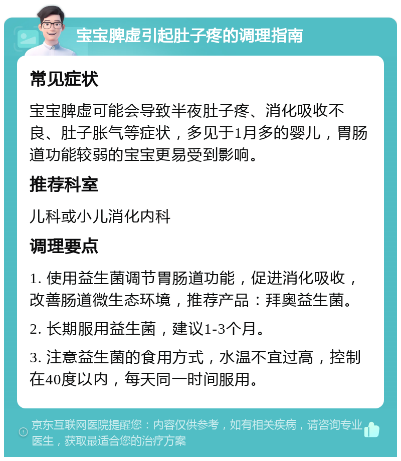 宝宝脾虚引起肚子疼的调理指南 常见症状 宝宝脾虚可能会导致半夜肚子疼、消化吸收不良、肚子胀气等症状，多见于1月多的婴儿，胃肠道功能较弱的宝宝更易受到影响。 推荐科室 儿科或小儿消化内科 调理要点 1. 使用益生菌调节胃肠道功能，促进消化吸收，改善肠道微生态环境，推荐产品：拜奥益生菌。 2. 长期服用益生菌，建议1-3个月。 3. 注意益生菌的食用方式，水温不宜过高，控制在40度以内，每天同一时间服用。