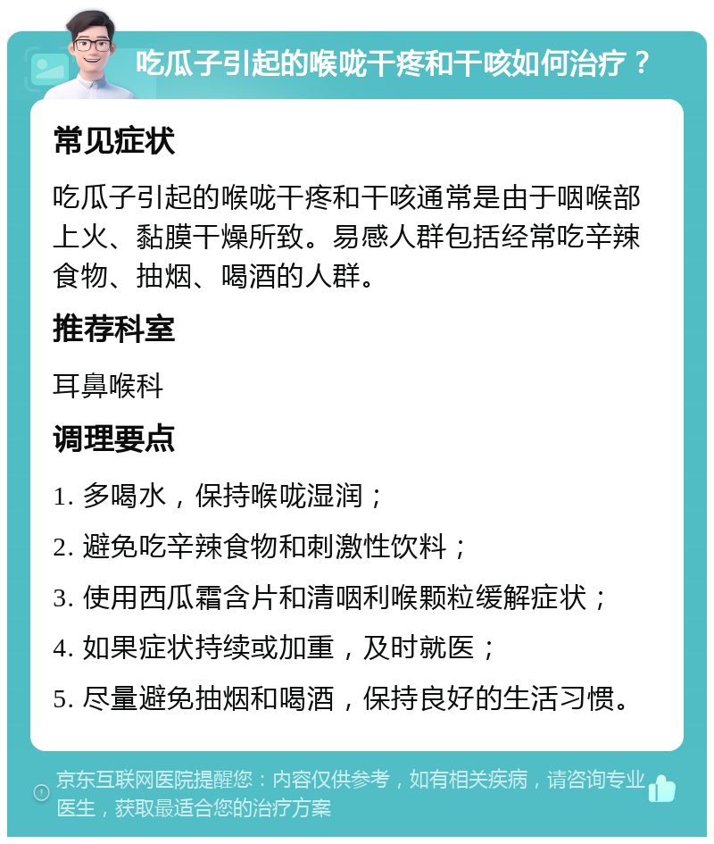 吃瓜子引起的喉咙干疼和干咳如何治疗？ 常见症状 吃瓜子引起的喉咙干疼和干咳通常是由于咽喉部上火、黏膜干燥所致。易感人群包括经常吃辛辣食物、抽烟、喝酒的人群。 推荐科室 耳鼻喉科 调理要点 1. 多喝水，保持喉咙湿润； 2. 避免吃辛辣食物和刺激性饮料； 3. 使用西瓜霜含片和清咽利喉颗粒缓解症状； 4. 如果症状持续或加重，及时就医； 5. 尽量避免抽烟和喝酒，保持良好的生活习惯。